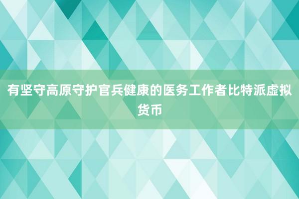 有坚守高原守护官兵健康的医务工作者比特派虚拟货币