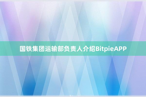 国铁集团运输部负责人介绍BitpieAPP